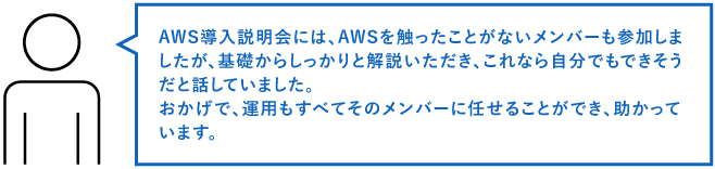 AWS導入説明会には、AWSを触ったことがないメンバーも参加しましたが、基礎からしっかりと解説いただき、これなら自分でもできそうだと話していました。おかげで、運用もすべてそのメンバーに任せることができ、助かっています。