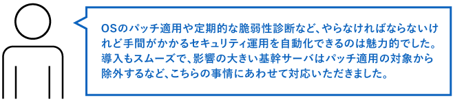 OSのパッチ適用や定期的な脆弱性診断など、やらなければならないけれど手間がかかるセキュリティ運用を自動化できるのは魅力的でした。 導入もスムーズで、影響の大きい基幹サーバはパッチ適用の対象から除外するなど、こちらの事情にあわせて対応いただきました。