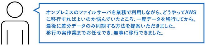 オンプレミスのファイルサーバを業務で利用しながら、どうやってAWSに移行すればよいのか悩んでいたところ、一度データを移行してから、最後に差分データのみ同期する方法を提案いただきました。 移行の実作業までお任せでき、無事に移行できました。
